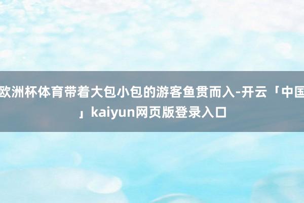 欧洲杯体育带着大包小包的游客鱼贯而入-开云「中国」kaiyun网页版登录入口