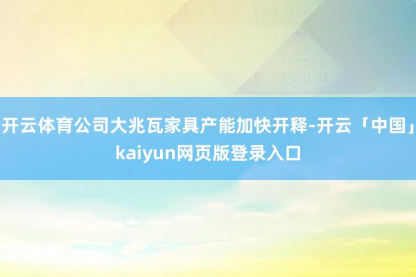 开云体育公司大兆瓦家具产能加快开释-开云「中国」kaiyun网页版登录入口