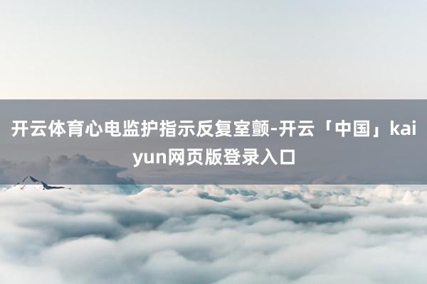 开云体育心电监护指示反复室颤-开云「中国」kaiyun网页版登录入口