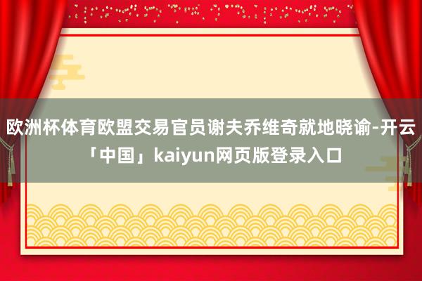 欧洲杯体育欧盟交易官员谢夫乔维奇就地晓谕-开云「中国」kaiyun网页版登录入口