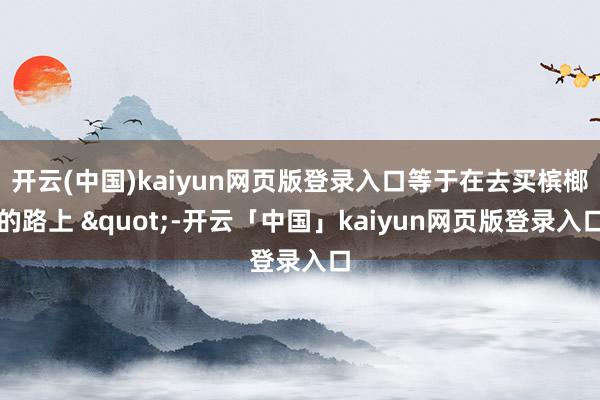 开云(中国)kaiyun网页版登录入口等于在去买槟榔的路上 "-开云「中国」kaiyun网页版登录入口