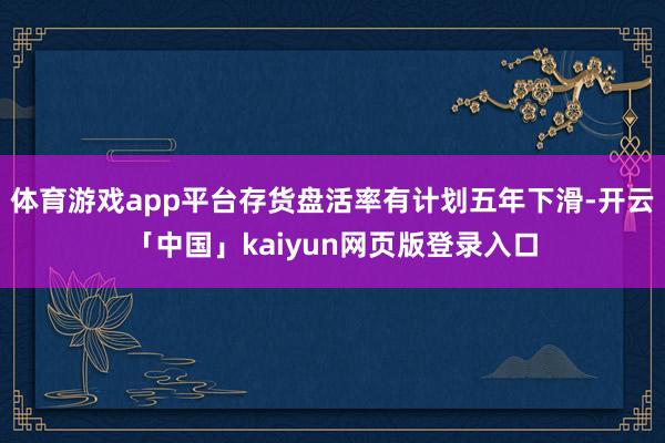 体育游戏app平台存货盘活率有计划五年下滑-开云「中国」kaiyun网页版登录入口