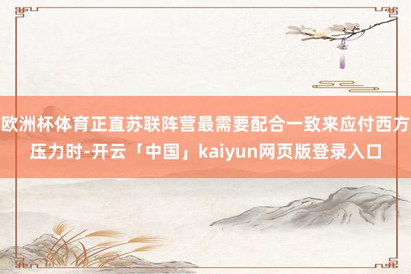 欧洲杯体育正直苏联阵营最需要配合一致来应付西方压力时-开云「中国」kaiyun网页版登录入口