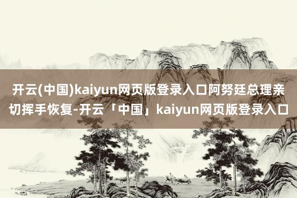 开云(中国)kaiyun网页版登录入口阿努廷总理亲切挥手恢复-开云「中国」kaiyun网页版登录入口