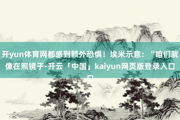 开yun体育网都感到额外恐惧!埃米示意:“咱们就像在照镜子-开云「中国」kaiyun网页版登录入口