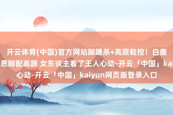 开云体育(中国)官方网站脚踝杀+高跟鞋控！白鹿这组相片刷屏：好意思脚配高跟 女东谈主看了王人心动-开云「中国」kaiyun网页版登录入口