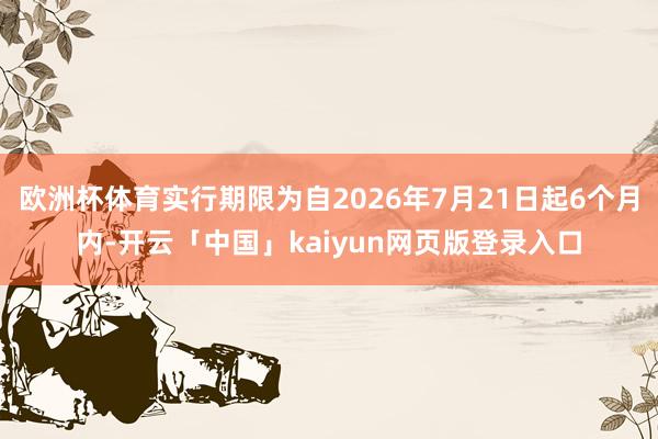 欧洲杯体育实行期限为自2026年7月21日起6个月内-开云「中国」kaiyun网页版登录入口