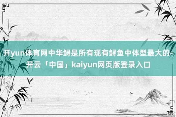 开yun体育网中华鲟是所有现有鲟鱼中体型最大的-开云「中国」kaiyun网页版登录入口
