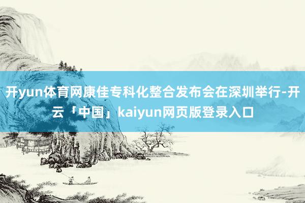 开yun体育网康佳专科化整合发布会在深圳举行-开云「中国」kaiyun网页版登录入口