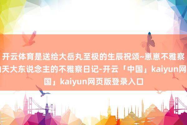 开云体育是送给大岳丸至极的生辰祝颂~崽崽不雅察手札丨毗梵衲天大东说念主的不雅察日记-开云「中国」kaiyun网页版登录入口