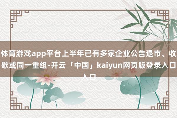 体育游戏app平台上半年已有多家企业公告退市、收歇或同一重组-开云「中国」kaiyun网页版登录入口