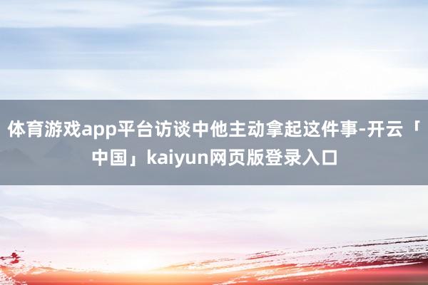 体育游戏app平台访谈中他主动拿起这件事-开云「中国」kaiyun网页版登录入口