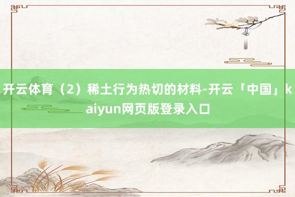 开云体育（2）稀土行为热切的材料-开云「中国」kaiyun网页版登录入口