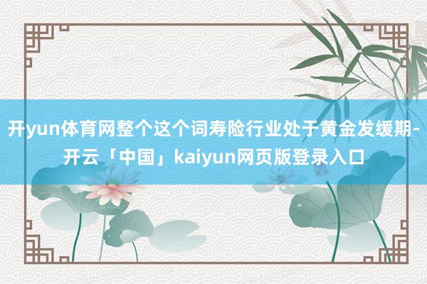 开yun体育网整个这个词寿险行业处于黄金发缓期-开云「中国」kaiyun网页版登录入口