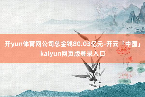 开yun体育网公司总金钱80.03亿元-开云「中国」kaiyun网页版登录入口