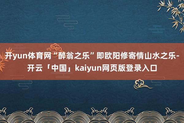 开yun体育网“醉翁之乐”即欧阳修寄情山水之乐-开云「中国」kaiyun网页版登录入口