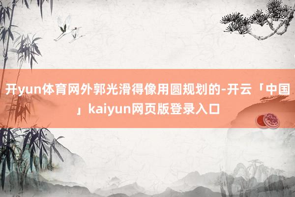 开yun体育网外郭光滑得像用圆规划的-开云「中国」kaiyun网页版登录入口
