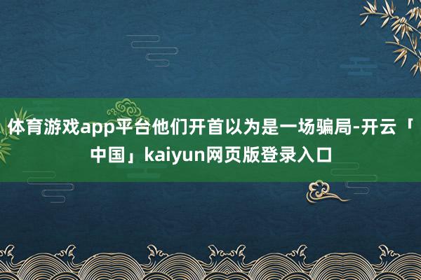 体育游戏app平台他们开首以为是一场骗局-开云「中国」kaiyun网页版登录入口