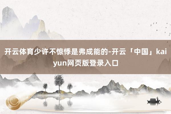 开云体育少许不惊悸是弗成能的-开云「中国」kaiyun网页版登录入口