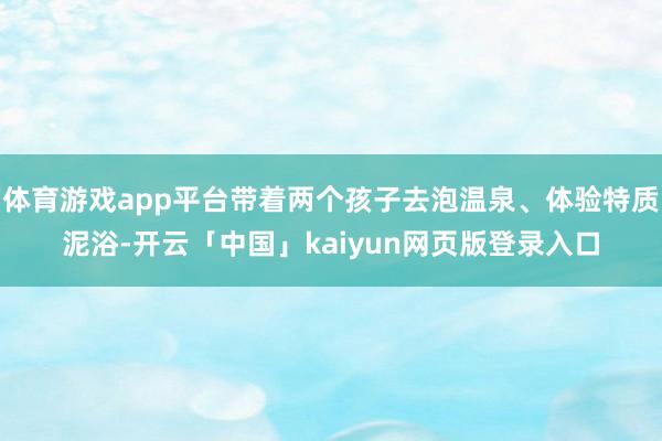 体育游戏app平台带着两个孩子去泡温泉、体验特质泥浴-开云「中国」kaiyun网页版登录入口