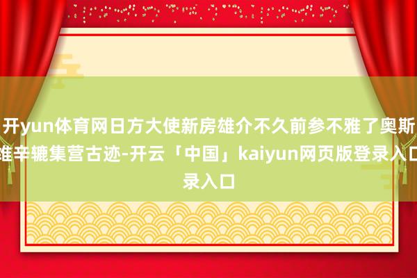 开yun体育网日方大使新房雄介不久前参不雅了奥斯维辛辘集营古迹-开云「中国」kaiyun网页版登录入口