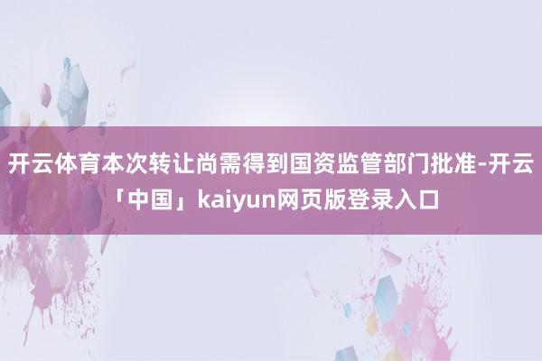 开云体育　　本次转让尚需得到国资监管部门批准-开云「中国」kaiyun网页版登录入口