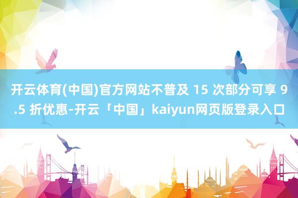 开云体育(中国)官方网站不普及 15 次部分可享 9.5 折优惠-开云「中国」kaiyun网页版登录入口