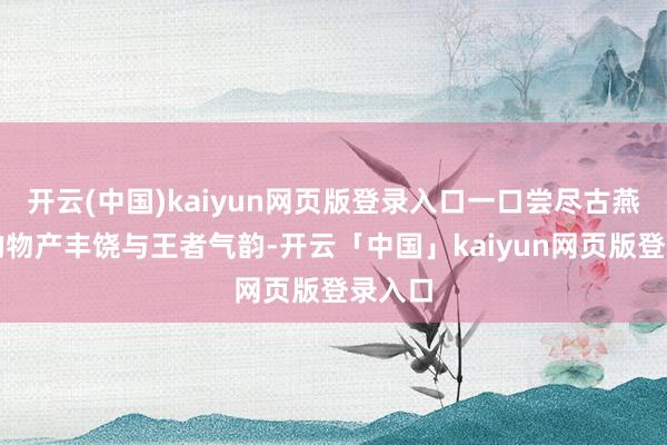 开云(中国)kaiyun网页版登录入口一口尝尽古燕地面的物产丰饶与王者气韵-开云「中国」kaiyun网页版登录入口