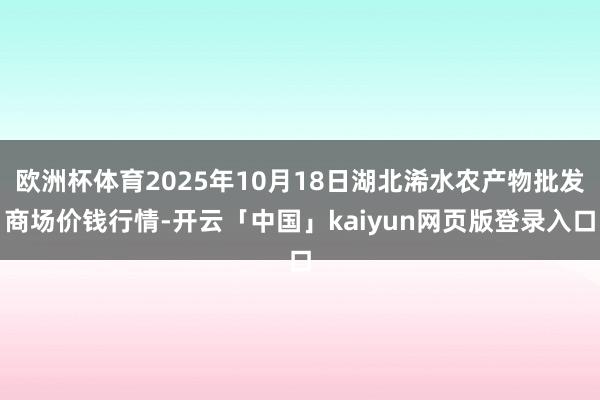 欧洲杯体育2025年10月18日湖北浠水农产物批发商场价钱行情-开云「中国」kaiyun网页版登录入口