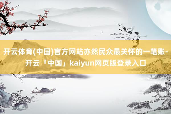 开云体育(中国)官方网站亦然民众最关怀的一笔账-开云「中国」kaiyun网页版登录入口
