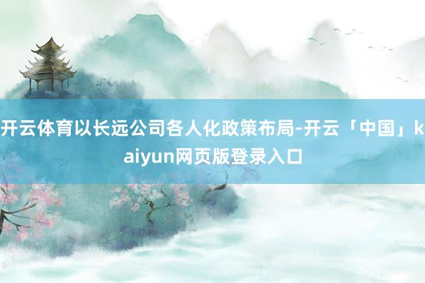 开云体育以长远公司各人化政策布局-开云「中国」kaiyun网页版登录入口