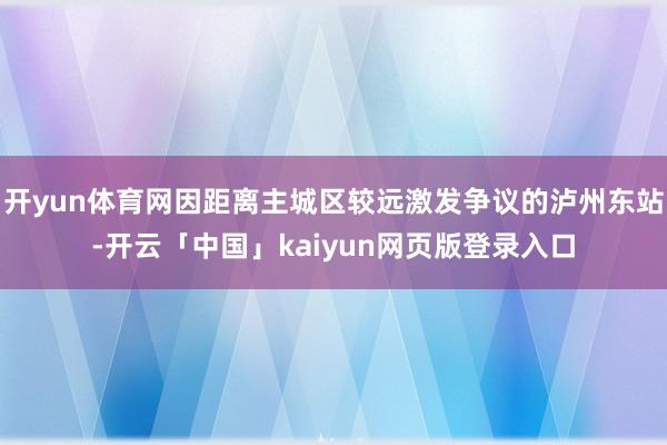 开yun体育网因距离主城区较远激发争议的泸州东站-开云「中国」kaiyun网页版登录入口