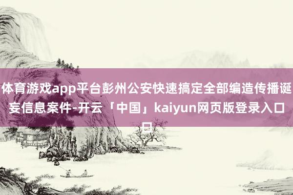 体育游戏app平台彭州公安快速搞定全部编造传播诞妄信息案件-开云「中国」kaiyun网页版登录入口