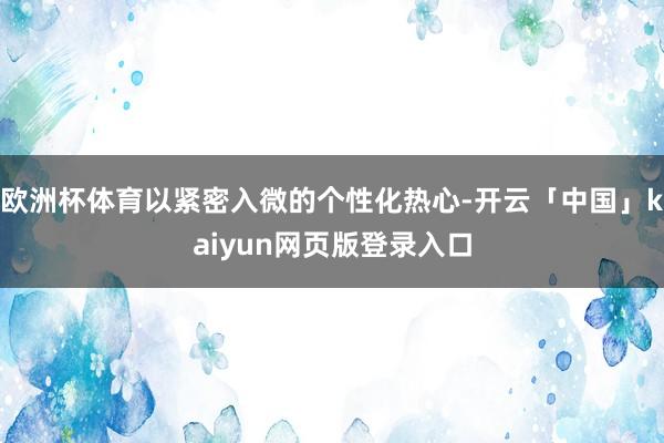 欧洲杯体育以紧密入微的个性化热心-开云「中国」kaiyun网页版登录入口