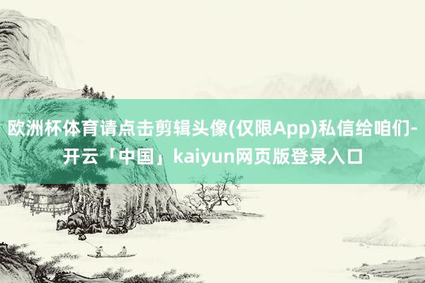 欧洲杯体育请点击剪辑头像(仅限App)私信给咱们-开云「中国」kaiyun网页版登录入口