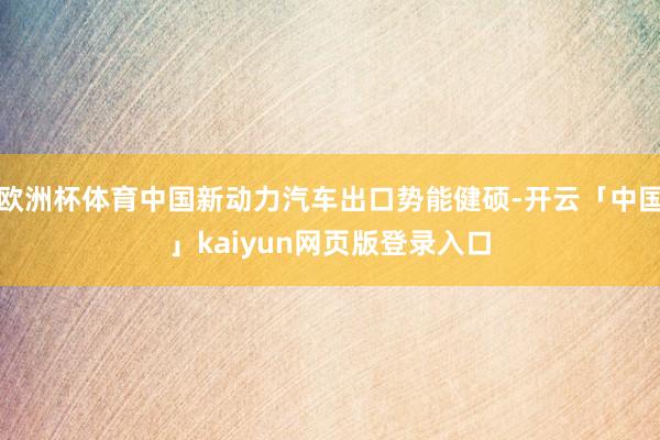 欧洲杯体育中国新动力汽车出口势能健硕-开云「中国」kaiyun网页版登录入口