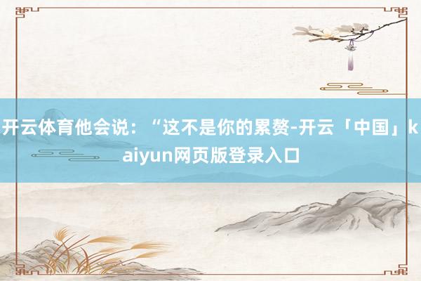 开云体育他会说：“这不是你的累赘-开云「中国」kaiyun网页版登录入口