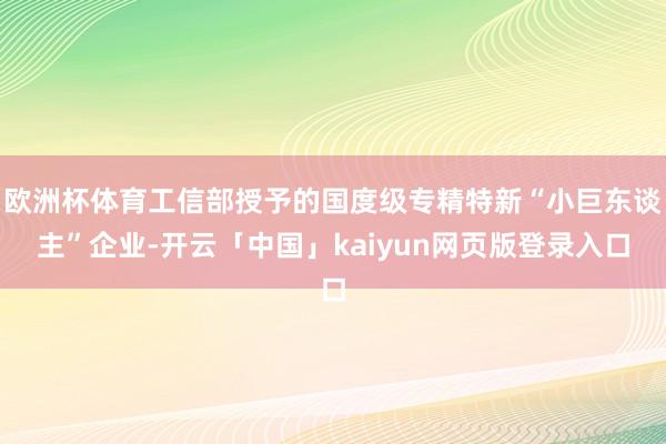 欧洲杯体育工信部授予的国度级专精特新“小巨东谈主”企业-开云「中国」kaiyun网页版登录入口
