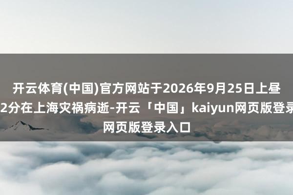 开云体育(中国)官方网站于2026年9月25日上昼9时52分在上海灾祸病逝-开云「中国」kaiyun网页版登录入口
