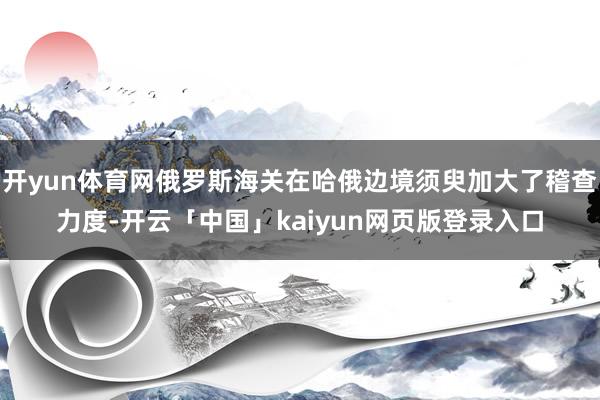 开yun体育网俄罗斯海关在哈俄边境须臾加大了稽查力度-开云「中国」kaiyun网页版登录入口