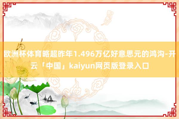 欧洲杯体育略超昨年1.496万亿好意思元的鸿沟-开云「中国」kaiyun网页版登录入口