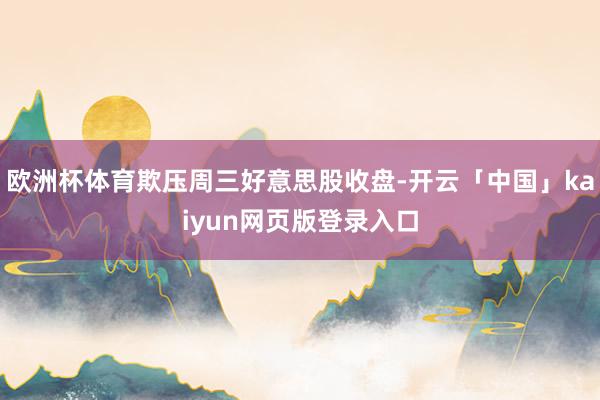 欧洲杯体育欺压周三好意思股收盘-开云「中国」kaiyun网页版登录入口