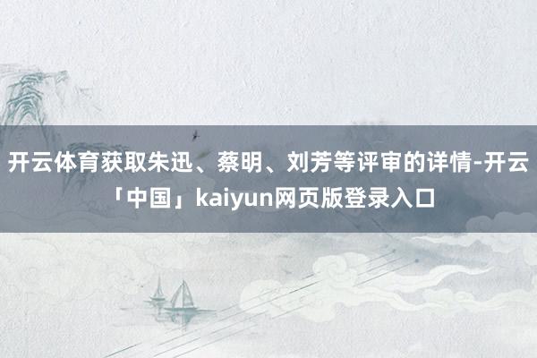 开云体育获取朱迅、蔡明、刘芳等评审的详情-开云「中国」kaiyun网页版登录入口