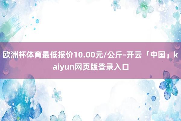 欧洲杯体育最低报价10.00元/公斤-开云「中国」kaiyun网页版登录入口
