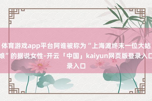体育游戏app平台阿谁被称为“上海滩终末一位大姑娘”的据说女性-开云「中国」kaiyun网页版登录入口