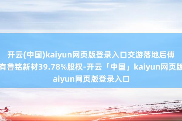 开云(中国)kaiyun网页版登录入口交游落地后傅修文仍握有鲁铭新材39.78%股权-开云「中国」kaiyun网页版登录入口