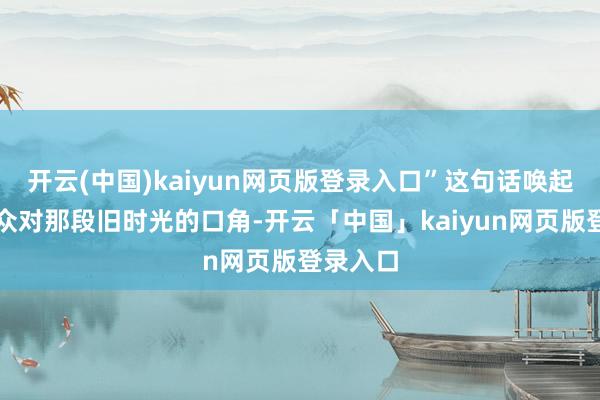 开云(中国)kaiyun网页版登录入口”这句话唤起了不雅众对那段旧时光的口角-开云「中国」kaiyun网页版登录入口