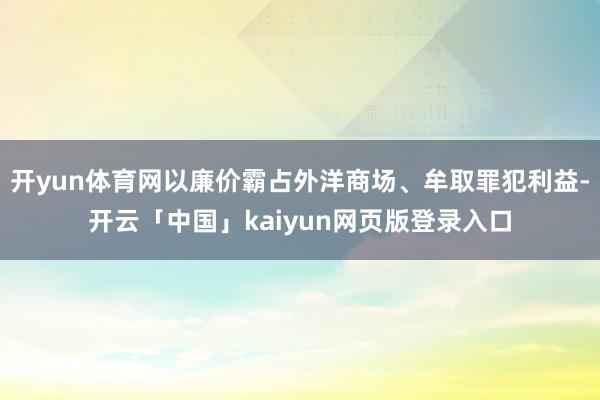 开yun体育网以廉价霸占外洋商场、牟取罪犯利益-开云「中国」kaiyun网页版登录入口