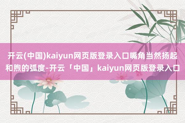 开云(中国)kaiyun网页版登录入口嘴角当然扬起和煦的弧度-开云「中国」kaiyun网页版登录入口