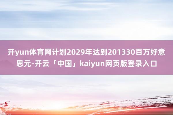 开yun体育网计划2029年达到201330百万好意思元-开云「中国」kaiyun网页版登录入口
